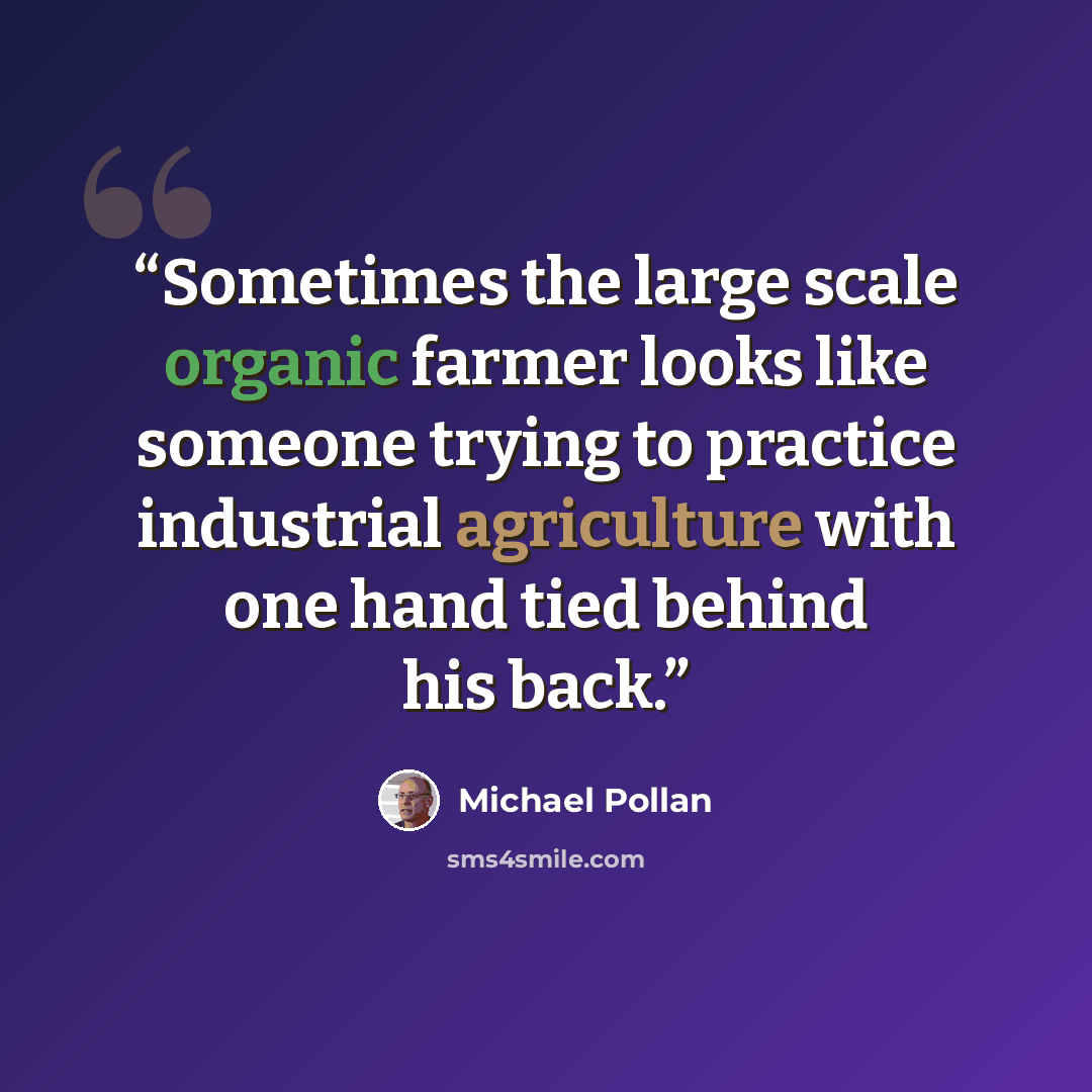 “Sometimes the large scale organic farmer looks like someone trying to practice industrial agriculture with one hand tied behind his back.” quote by Michael Pollan