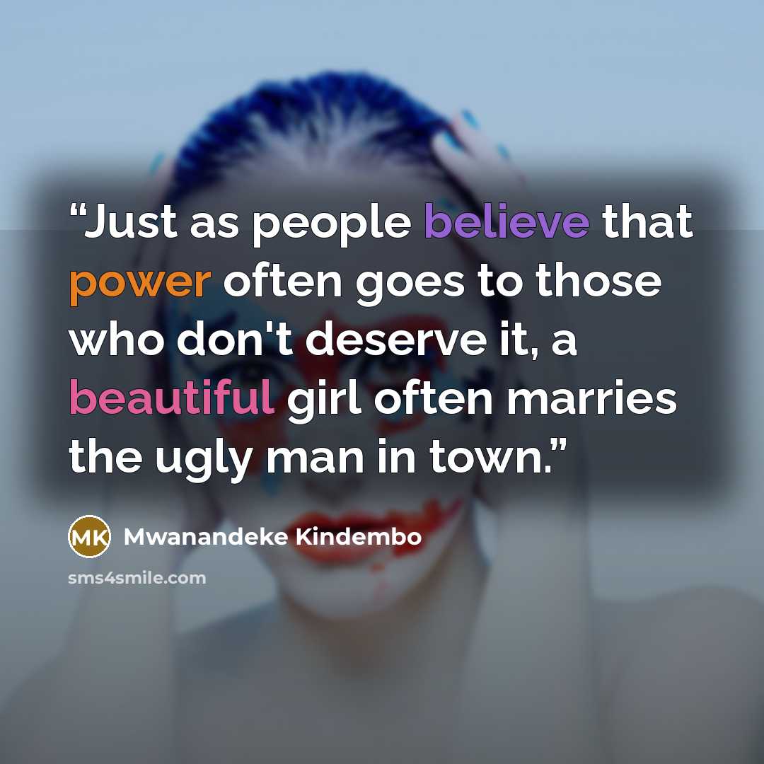 “Just as people believe that power often goes to those who don't deserve it, a beautiful girl often marries the ugly man in town.” quote by Mwanandeke Kindembo