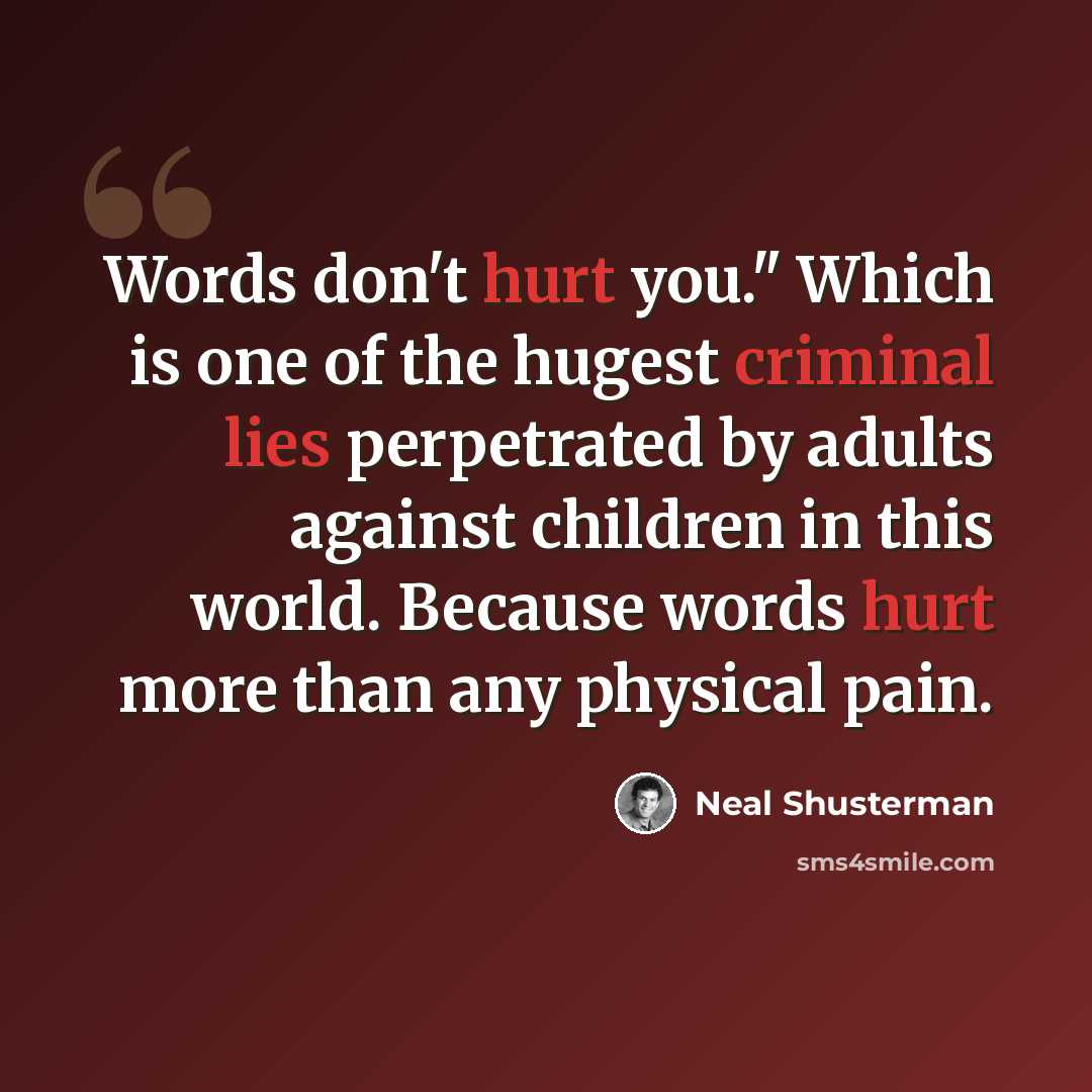 “Words don't hurt you." Which is one of the hugest criminal lies perpetrated by adults against children in this world. Because words hurt more than any physical pain.” quote by Neal Shusterman