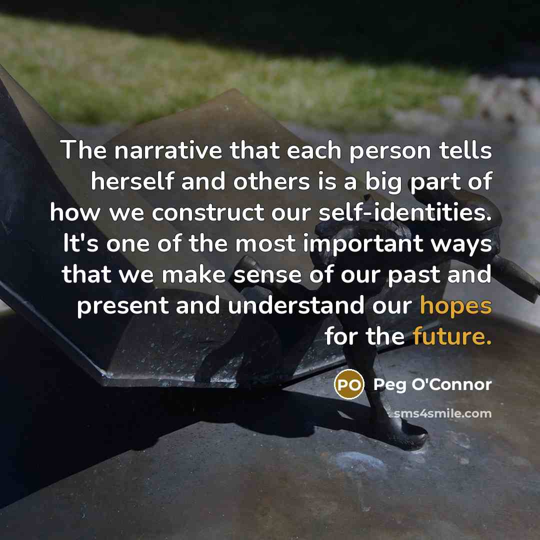 “The narrative that each person tells herself and others is a big part of how we construct our self-identities. It's one of the most important ways that we make sense of our past and present and understand our hopes for the future.” quote by Peg O'Connor