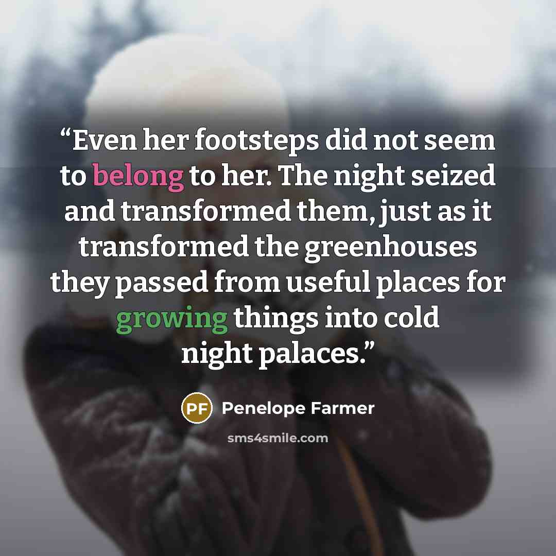 “Even her footsteps did not seem to belong to her. The night seized and transformed them, just as it transformed the greenhouses they passed from useful places for growing things into cold night palaces.” quote by Penelope Farmer