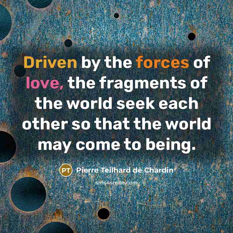 “Driven by the forces of love, the fragments of the world seek each other so that the world may come to being.” quote by Pierre Teilhard de Chardin