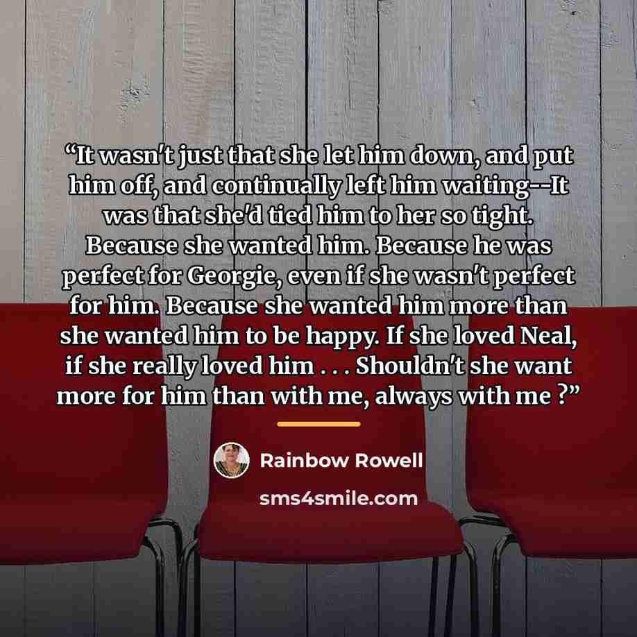 “It wasn't just that she let him down, and put him off, and continually left him waiting--It was that she'd tied him to her so tight. Because she wanted him. Because he was perfect for Georgie, even if she wasn't perfect for him. Because she wanted him more than she wanted him to be happy. If she…” quote by Rainbow Rowell