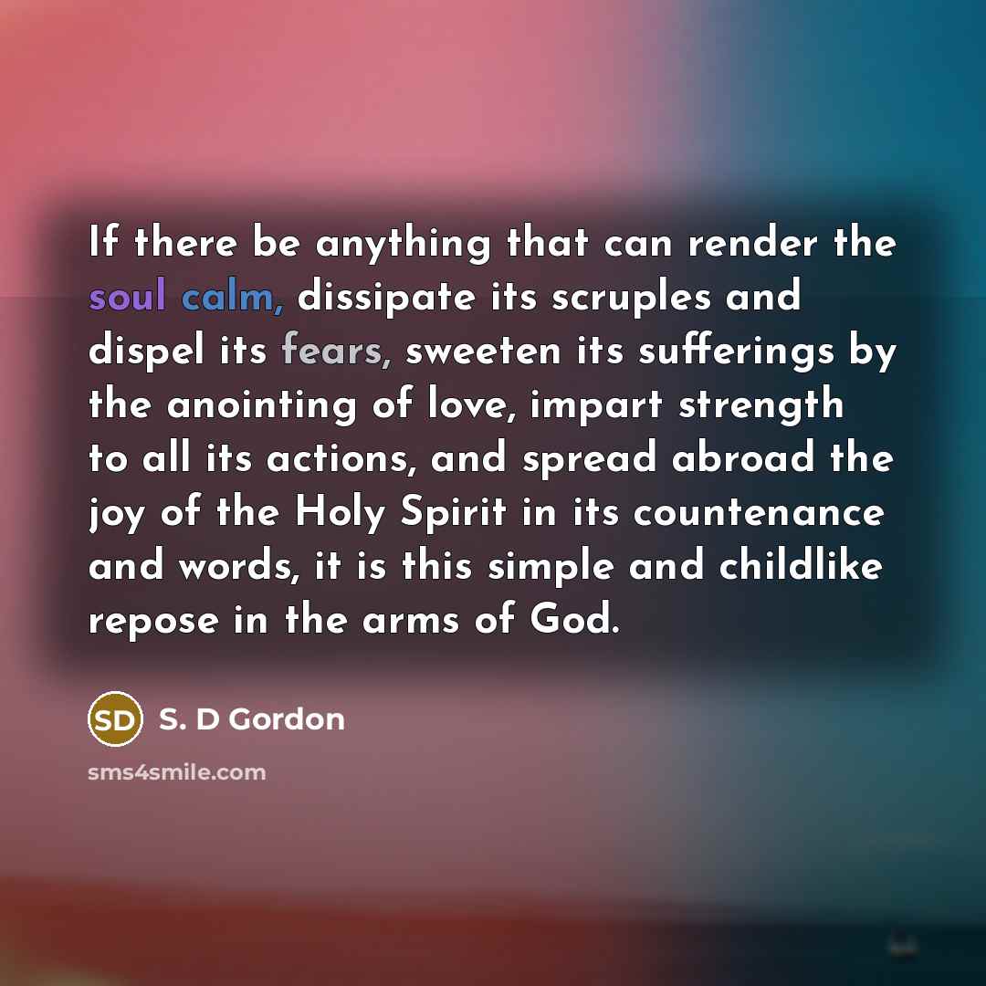 “If there be anything that can render the soul calm, dissipate its scruples and dispel its fears, sweeten its sufferings by the anointing of love, impart strength to all its actions, and spread abroad the joy of the Holy Spirit in its countenance and words, it is this simple and childlike repose in…” quote by S. D Gordon