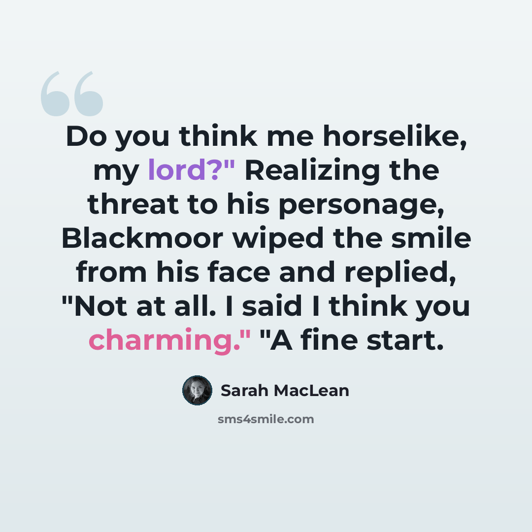 “Do you think me horselike, my lord?" Realizing the threat to his personage, Blackmoor wiped the smile from his face and replied, "Not at all. I said I think you charming." "A fine start.” quote by Sarah MacLean