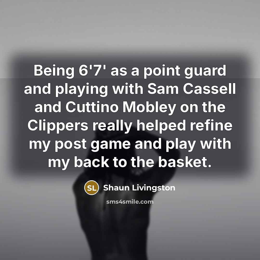 “Being 6'7' as a point guard and playing with Sam Cassell and Cuttino Mobley on the Clippers really helped refine my post game and play with my back to the basket.” quote by Shaun Livingston