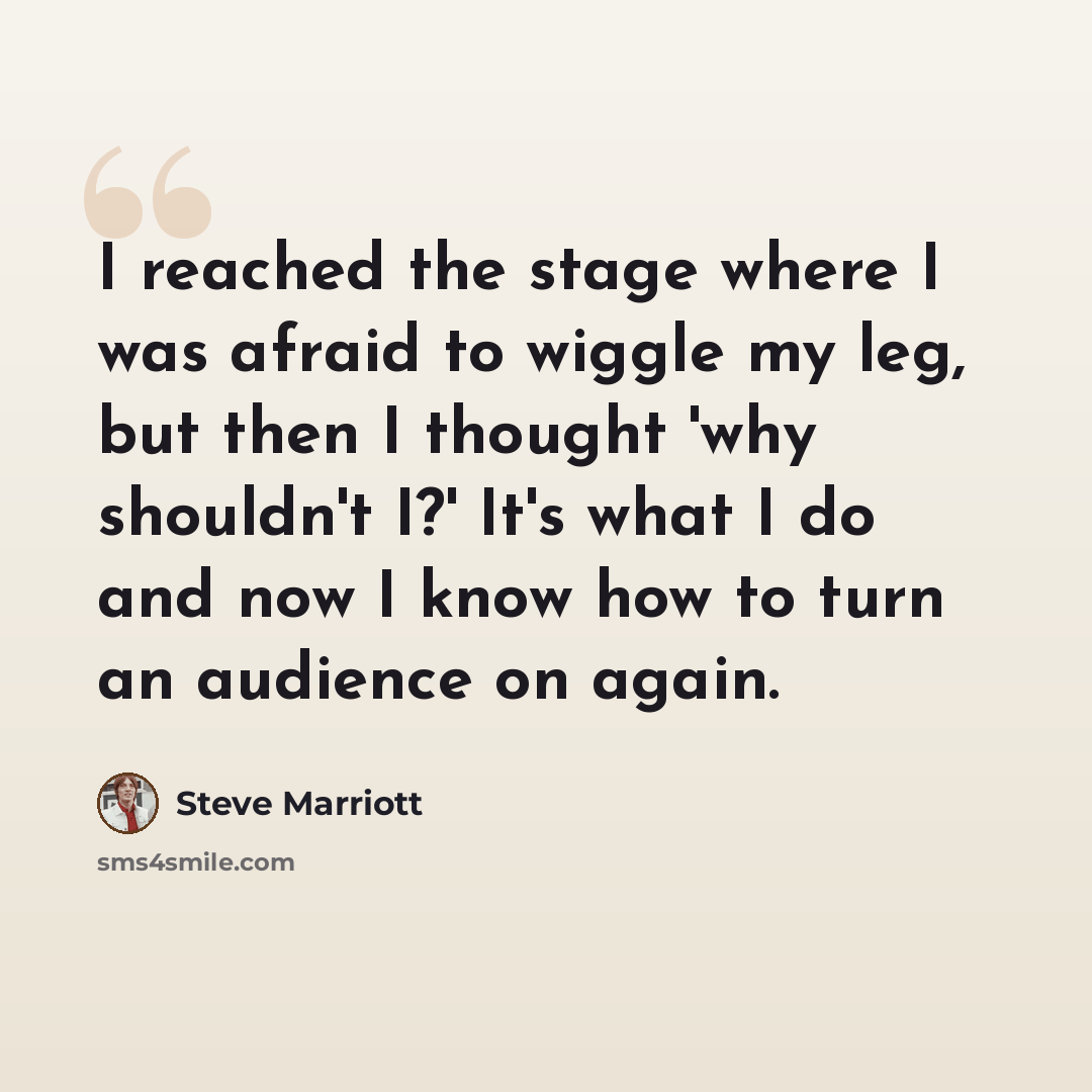 “I reached the stage where I was afraid to wiggle my leg, but then I thought 'why shouldn't I?' It's what I do and now I know how to turn an audience on again.” quote by Steve Marriott