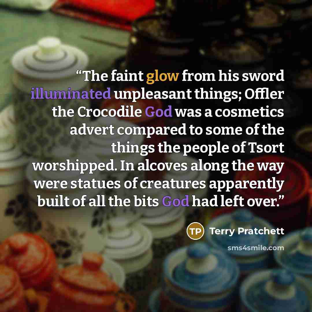 “The faint glow from his sword illuminated unpleasant things; Offler the Crocodile God was a cosmetics advert compared to some of the things the people of Tsort worshipped. In alcoves along the way were statues of creatures apparently built of all the bits God had left over.” quote by Terry Pratchett