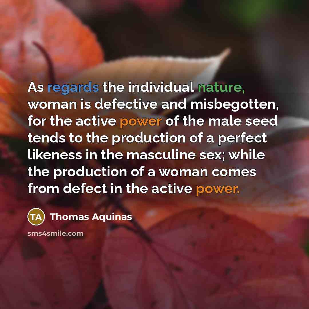 “As regards the individual nature, woman is defective and misbegotten, for the active power of the male seed tends to the production of a perfect likeness in the masculine sex; while the production of a woman comes from defect in the active power.” quote by Thomas Aquinas