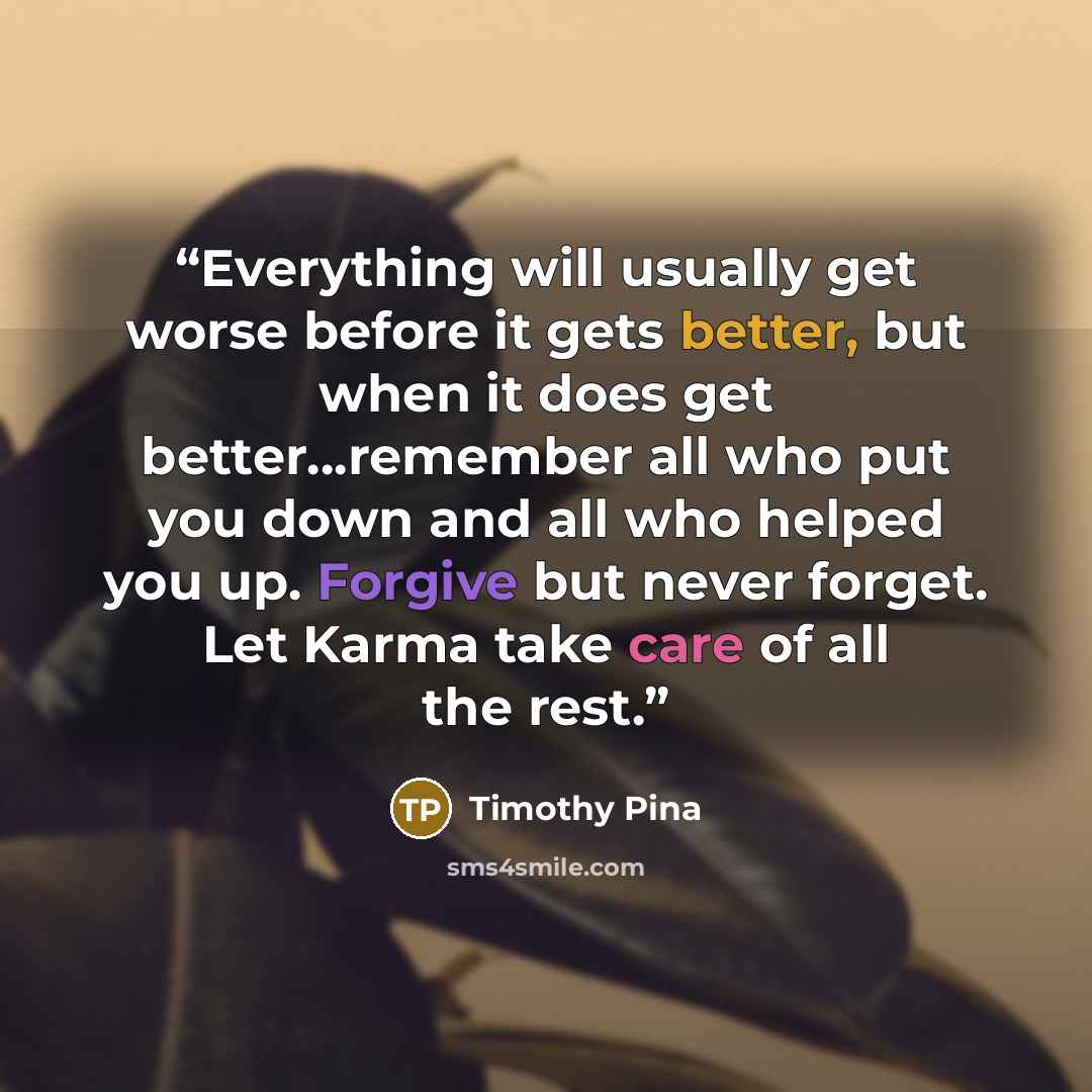 “Everything will usually get worse before it gets better, but when it does get better...remember all who put you down and all who helped you up. Forgive but never forget. Let Karma take care of all the rest.” quote by Timothy Pina