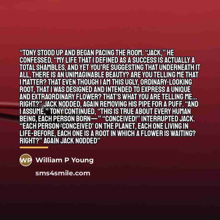 “Tony stood up and began pacing the room. “Jack,” he confessed, “my life that I defined as a success is actually a total shambles, and yet you’re suggesting that underneath it all, there is an unimaginable beauty? Are you telling me that I matter? That even though I am this ugly, ordinary-looking…” quote by William P Young