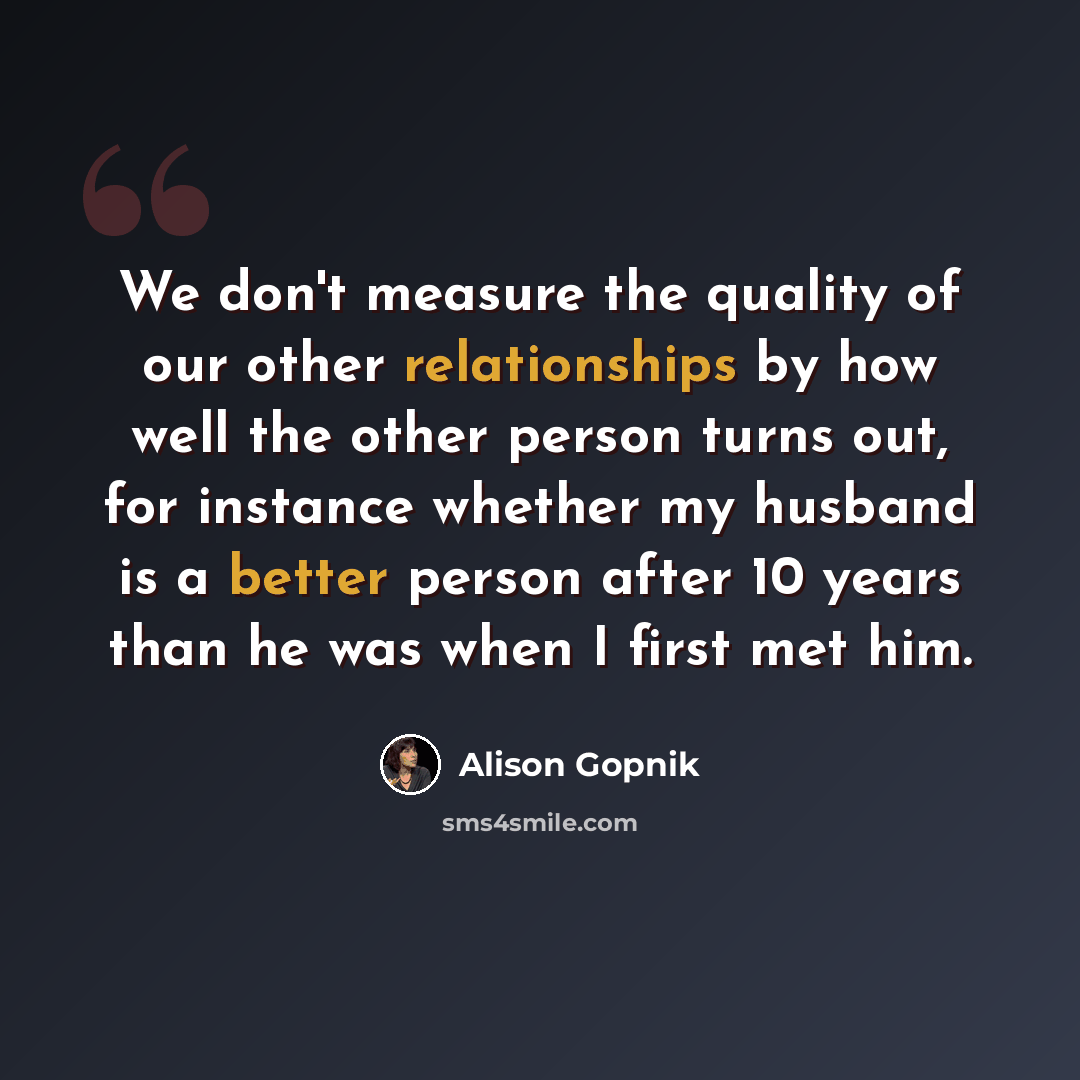 “We don't measure the quality of our other relationships by how well the other person turns out, for instance whether my husband is a better person after 10 years than he was when I first met him.” quote by Alison Gopnik