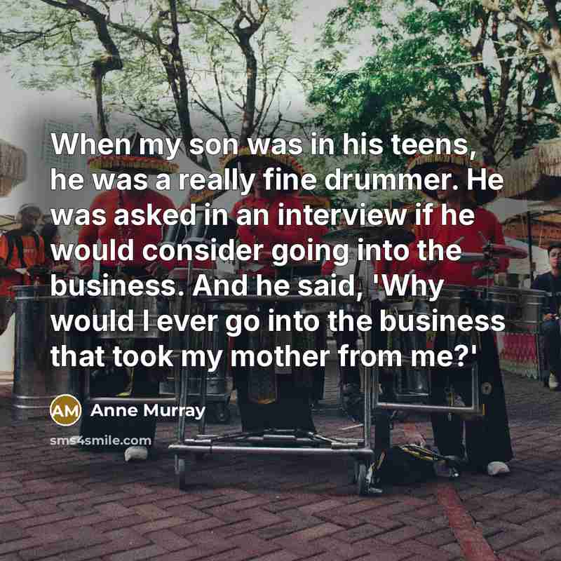 “When my son was in his teens, he was a really fine drummer. He was asked in an interview if he would consider going into the business. And he said, 'Why would I ever go into the business that took my mother from me?'” quote by Anne Murray