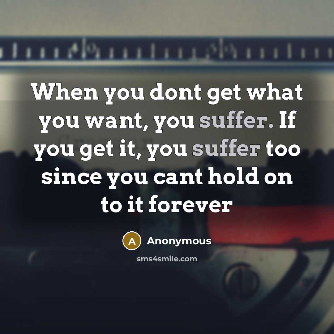 “When you dont get what you want, you suffer. If you get it, you suffer too since you cant hold on to it forever” quote by Anonymous