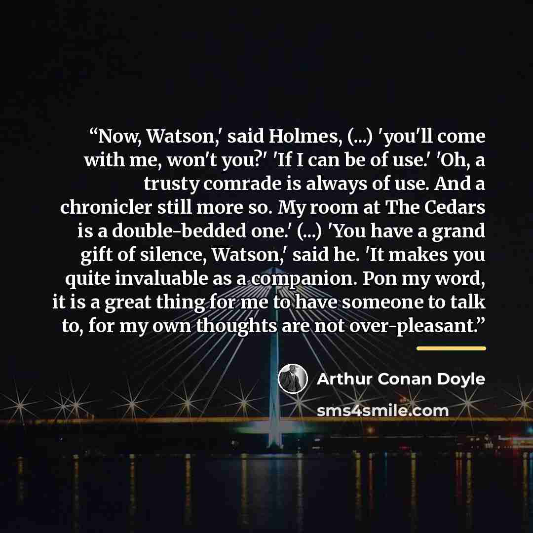 “Now, Watson,' said Holmes, (...) 'you'll come with me, won't you?' 'If I can be of use.' 'Oh, a trusty comrade is always of use. And a chronicler still more so. My room at The Cedars is a double-bedded one.' (...) 'You have a grand gift of silence, Watson,' said he. 'It makes you quite invaluable…” quote by Arthur Conan Doyle