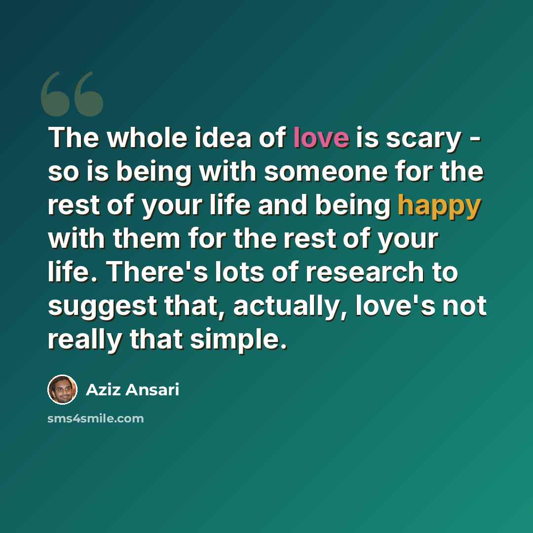 “The whole idea of love is scary - so is being with someone for the rest of your life and being happy with them for the rest of your life. There's lots of research to suggest that, actually, love's not really that simple.” quote by Aziz Ansari