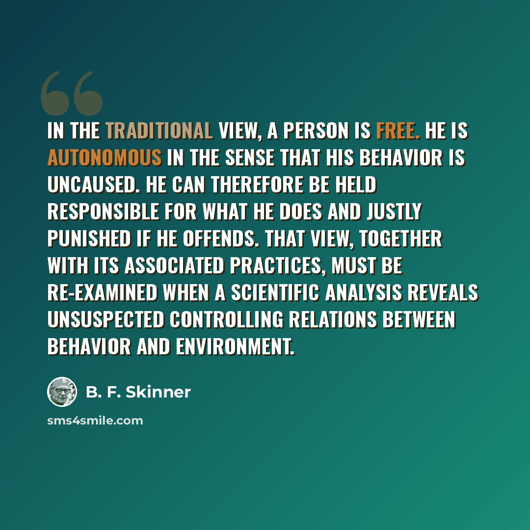 “In the traditional view, a person is free. He is autonomous in the sense that his behavior is uncaused. He can therefore be held responsible for what he does and justly punished if he offends. That view, together with its associated practices, must be re-examined when a scientific analysis reveals…” quote by B. F. Skinner