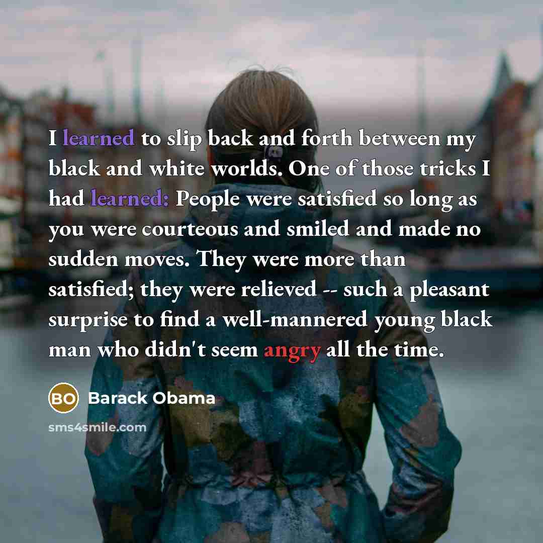 “I learned to slip back and forth between my black and white worlds. One of those tricks I had learned: People were satisfied so long as you were courteous and smiled and made no sudden moves. They were more than satisfied; they were relieved -- such a pleasant surprise to find a well-mannered…” quote by Barack Obama