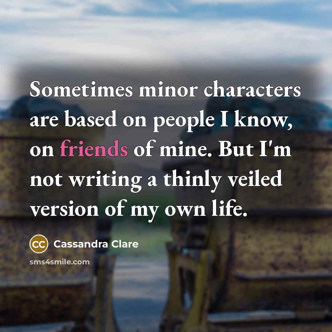 “Sometimes minor characters are based on people I know, on friends of mine. But I'm not writing a thinly veiled version of my own life.” quote by Cassandra Clare