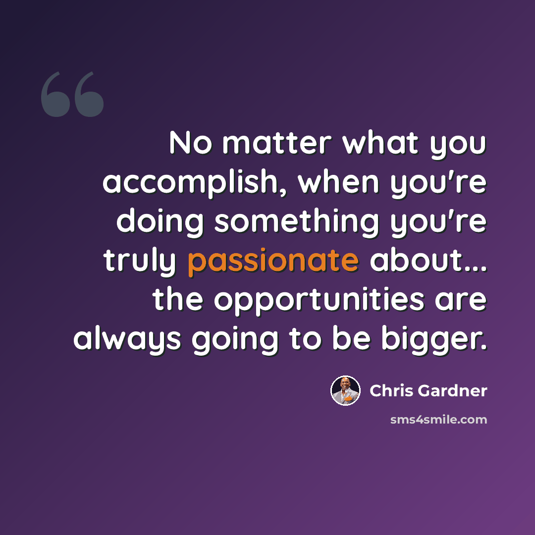 “No matter what you accomplish, when you're doing something you're truly passionate about... the opportunities are always going to be bigger.” quote by Chris Gardner