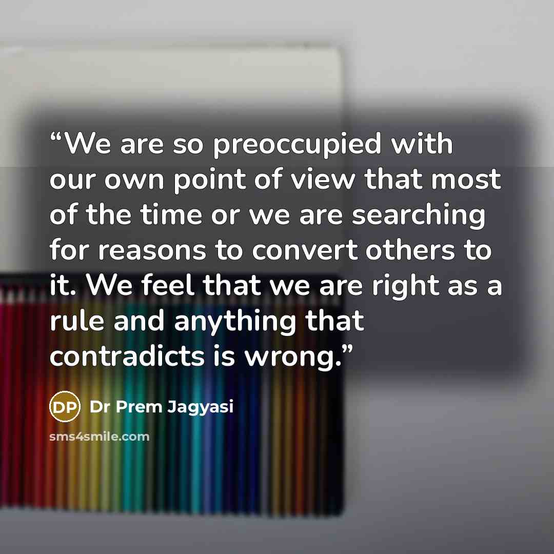 “We are so preoccupied with our own point of view that most of the time or we are searching for reasons to convert others to it. We feel that we are right as a rule and anything that contradicts is wrong.” quote by Dr Prem Jagyasi