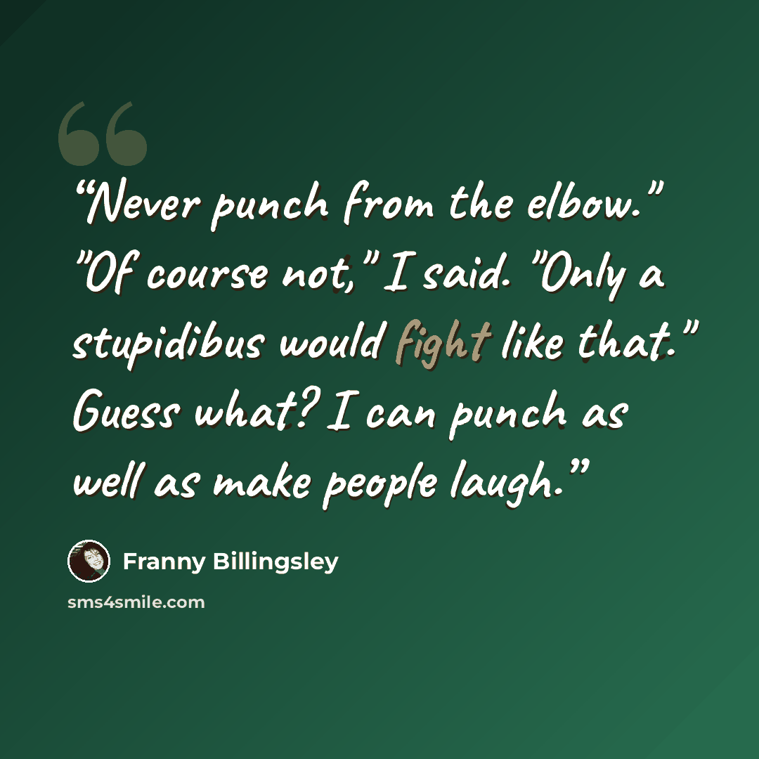 “Never punch from the elbow." "Of course not," I said. "Only a stupidibus would fight like that." Guess what? I can punch as well as make people laugh.” quote by Franny Billingsley