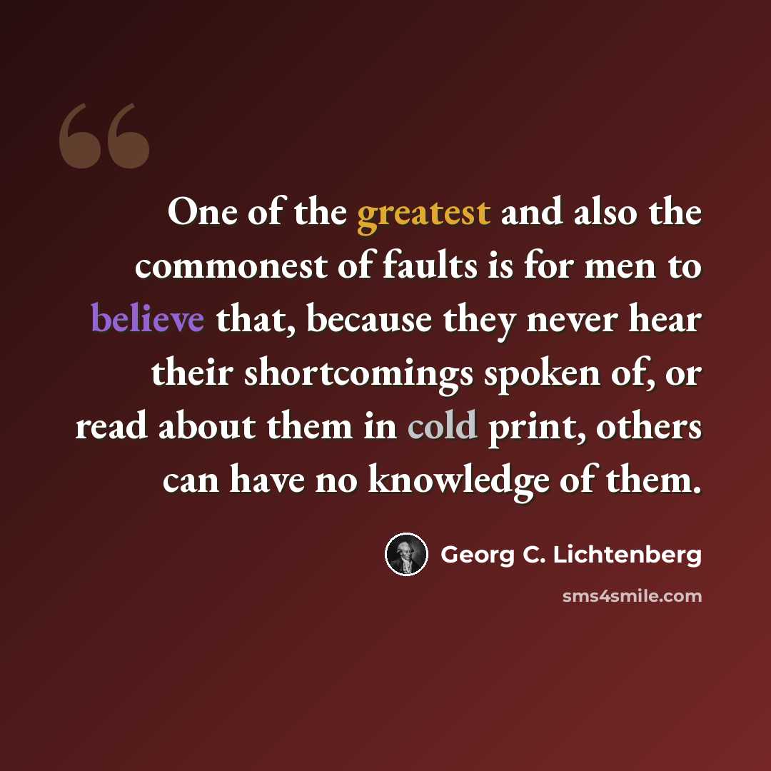 “One of the greatest and also the commonest of faults is for men to believe that, because they never hear their shortcomings spoken of, or read about them in cold print, others can have no knowledge of them.” quote by Georg C. Lichtenberg