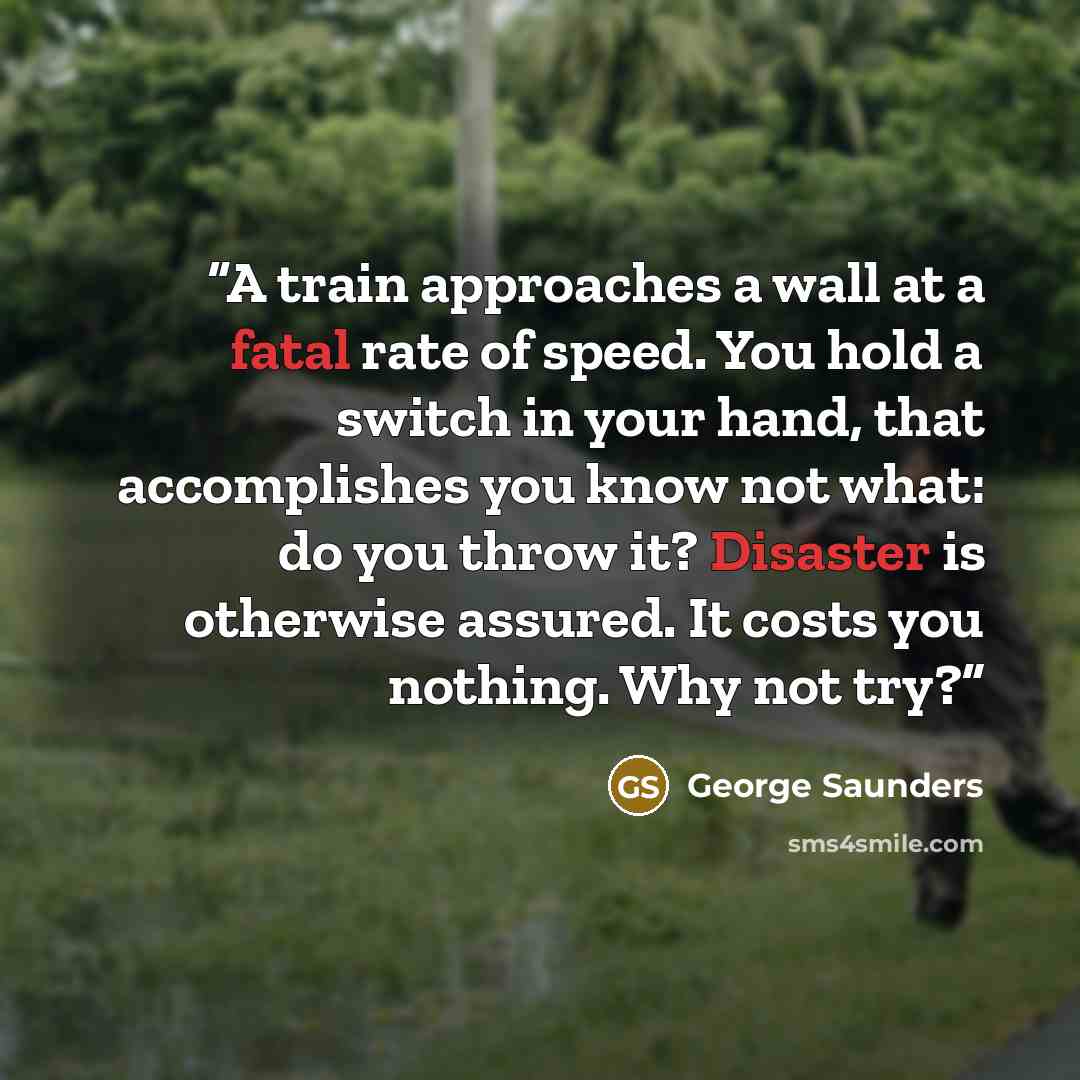 “A train approaches a wall at a fatal rate of speed. You hold a switch in your hand, that accomplishes you know not what: do you throw it? Disaster is otherwise assured. It costs you nothing. Why not try?” quote by George Saunders