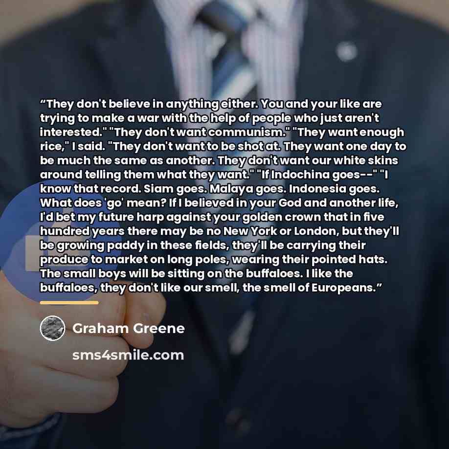 “They don't believe in anything either. You and your like are trying to make a war with the help of people who just aren't interested." "They don't want communism." "They want enough rice," I said. "They don't want to be shot at. They want one day to be much the same as another. They don't want our…” quote by Graham Greene