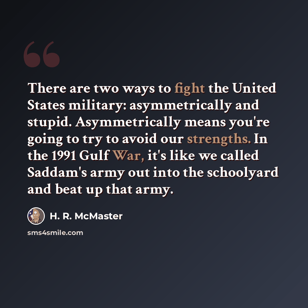 “There are two ways to fight the United States military: asymmetrically and stupid. Asymmetrically means you're going to try to avoid our strengths. In the 1991 Gulf War, it's like we called Saddam's army out into the schoolyard and beat up that army.” quote by H. R. McMaster