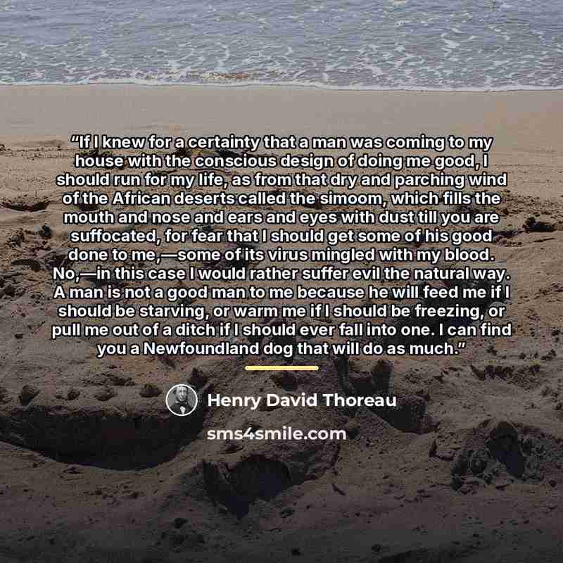 “If I knew for a certainty that a man was coming to my house with the conscious design of doing me good, I should run for my life, as from that dry and parching wind of the African deserts called the simoom, which fills the mouth and nose and ears and eyes with dust till you are suffocated, for…” quote by Henry David Thoreau