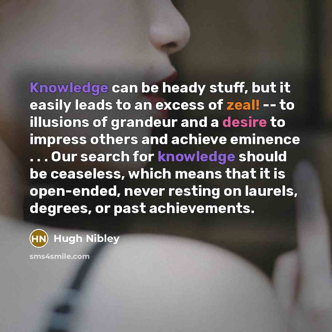 “Knowledge can be heady stuff, but it easily leads to an excess of zeal! -- to illusions of grandeur and a desire to impress others and achieve eminence . . . Our search for knowledge should be ceaseless, which means that it is open-ended, never resting on laurels, degrees, or past achievements.” quote by Hugh Nibley