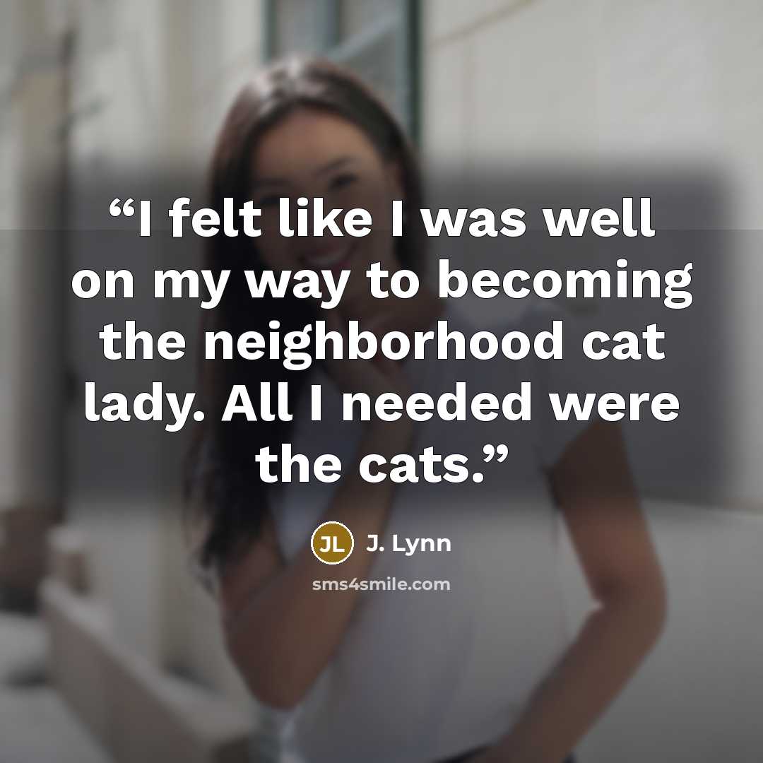 “I felt like I was well on my way to becoming the neighborhood cat lady. All I needed were the cats.” quote by J. Lynn
