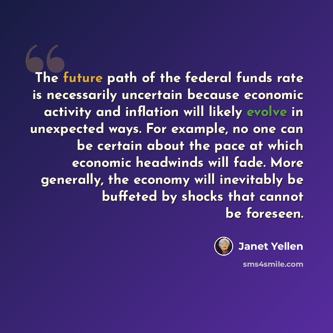 “The future path of the federal funds rate is necessarily uncertain because economic activity and inflation will likely evolve in unexpected ways. For example, no one can be certain about the pace at which economic headwinds will fade. More generally, the economy will inevitably be buffeted by…” quote by Janet Yellen