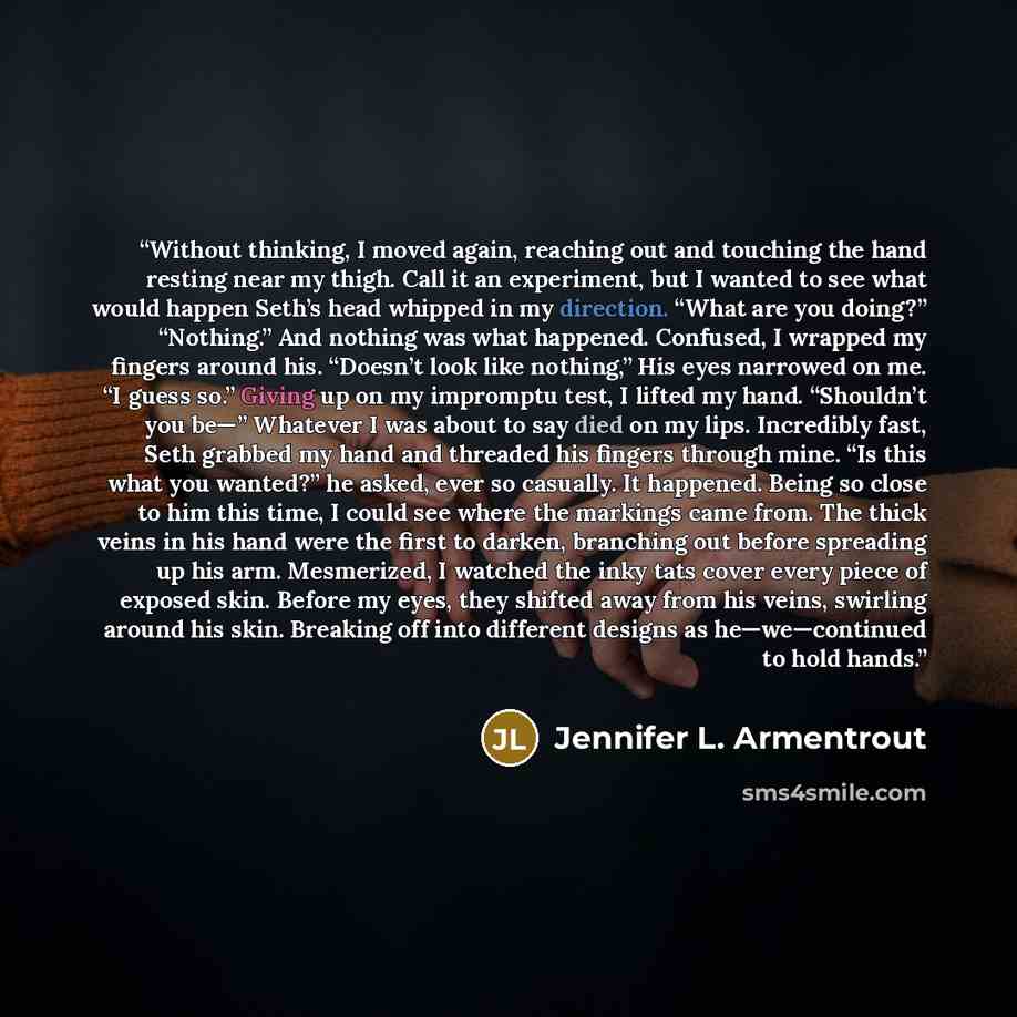 “Without thinking, I moved again, reaching out and touching the hand resting near my thigh. Call it an experiment, but I wanted to see what would happen Seth’s head whipped in my direction. “What are you doing?” “Nothing.” And nothing was what happened. Confused, I wrapped my fingers around his…” quote by Jennifer L. Armentrout