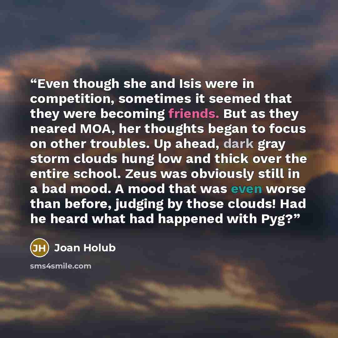 “Even though she and Isis were in competition, sometimes it seemed that they were becoming friends. But as they neared MOA, her thoughts began to focus on other troubles. Up ahead, dark gray storm clouds hung low and thick over the entire school. Zeus was obviously still in a bad mood. A mood that…” quote by Joan Holub