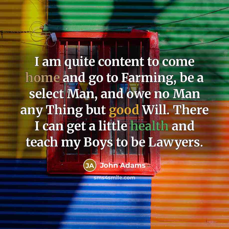 “I am quite content to come home and go to Farming, be a select Man, and owe no Man any Thing but good Will. There I can get a little health and teach my Boys to be Lawyers.” quote by John Adams