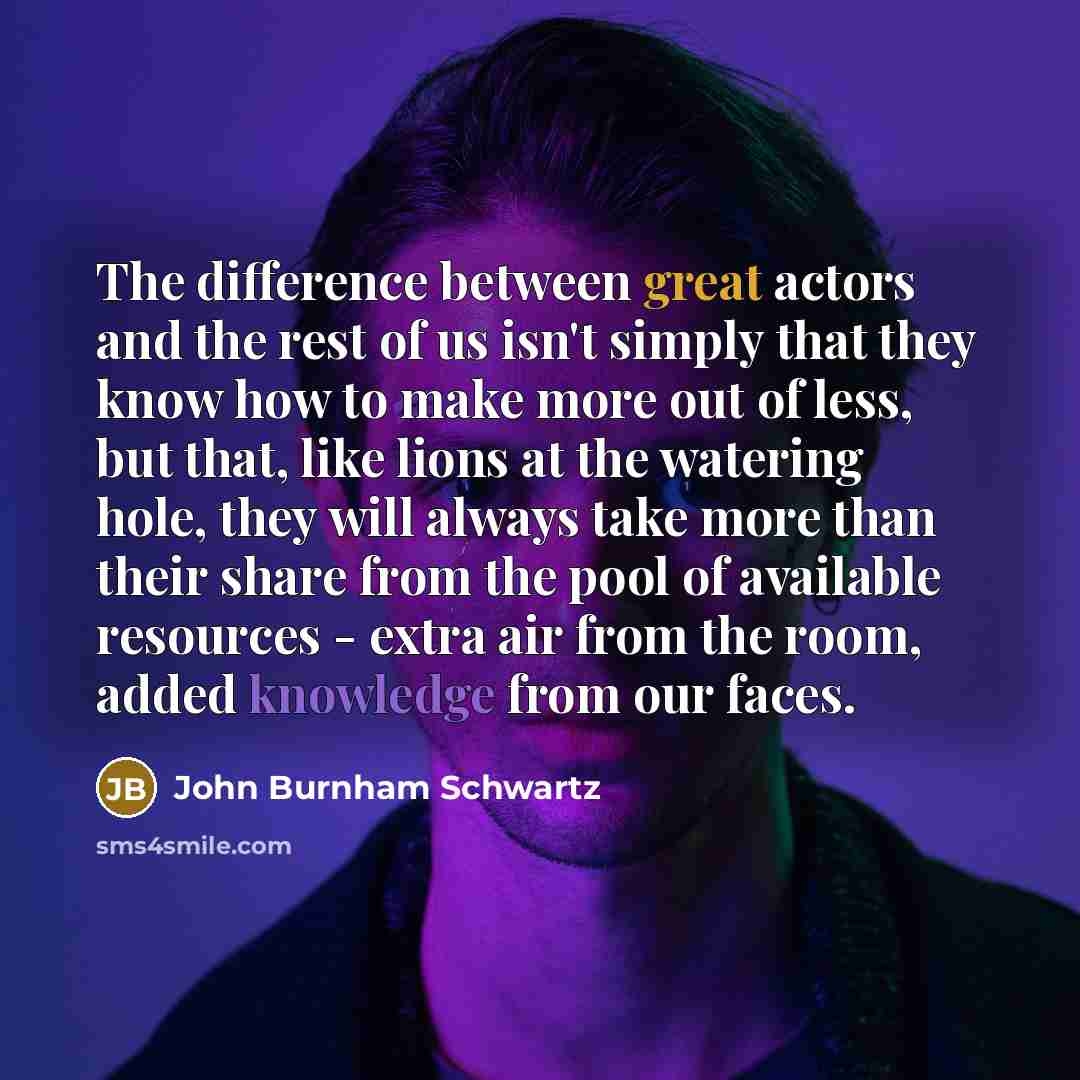 “The difference between great actors and the rest of us isn't simply that they know how to make more out of less, but that, like lions at the watering hole, they will always take more than their share from the pool of available resources - extra air from the room, added knowledge from our faces.” quote by John Burnham Schwartz