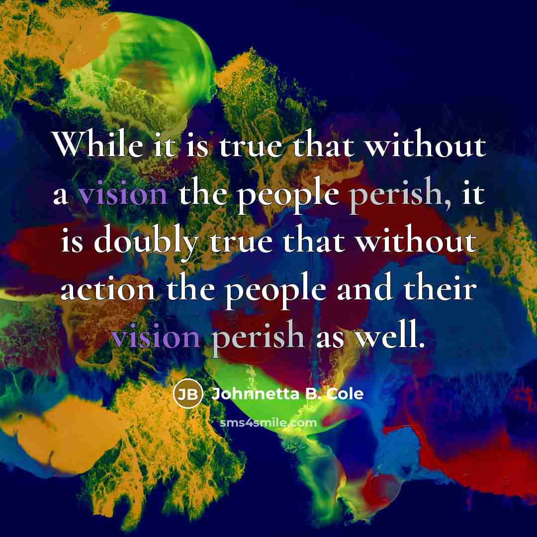 “While it is true that without a vision the people perish, it is doubly true that without action the people and their vision perish as well.” quote by Johnnetta B. Cole