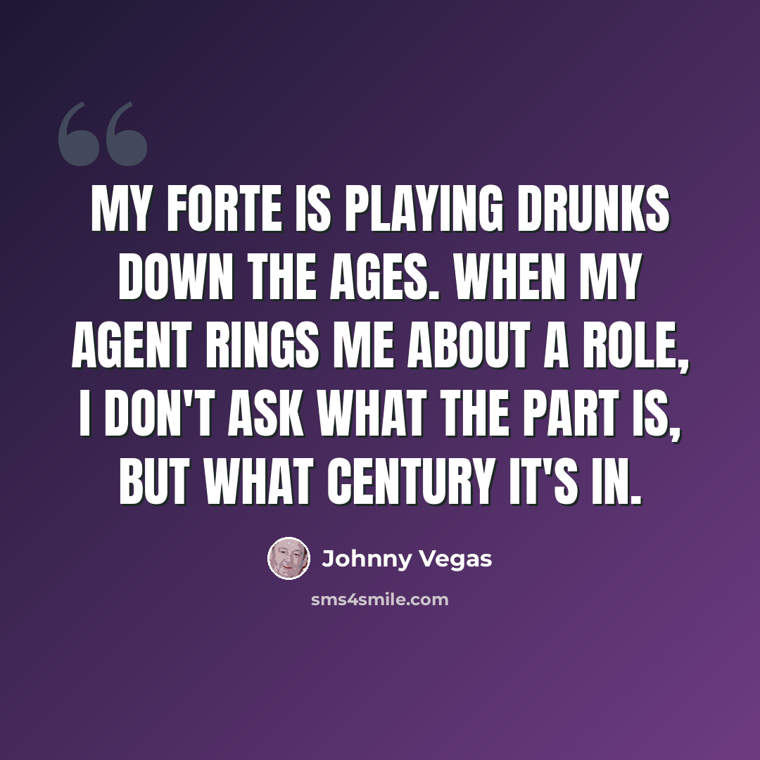 “My forte is playing drunks down the ages. When my agent rings me about a role, I don't ask what the part is, but what century it's in.” quote by Johnny Vegas