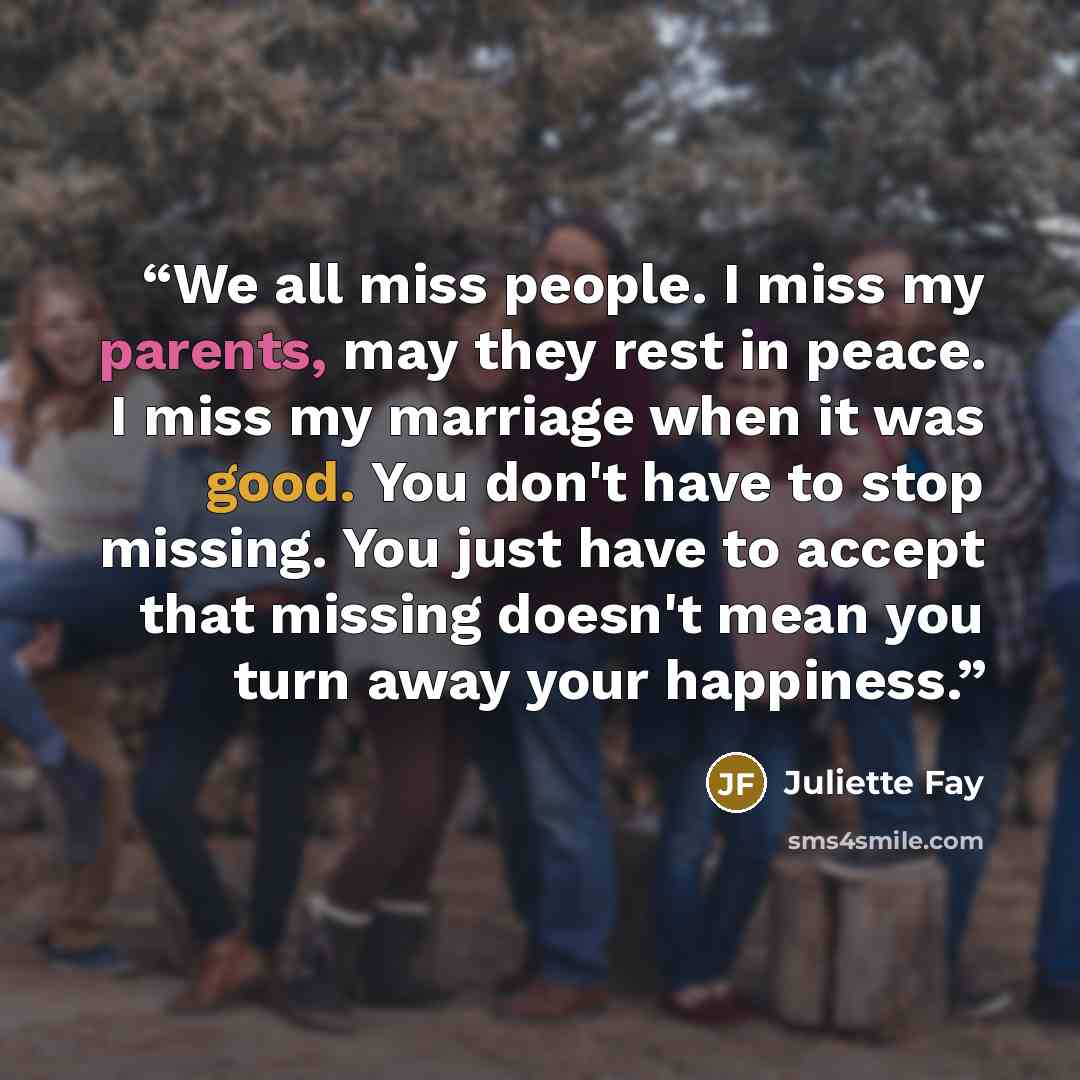 “We all miss people. I miss my parents, may they rest in peace. I miss my marriage when it was good. You don't have to stop missing. You just have to accept that missing doesn't mean you turn away your happiness.” quote by Juliette Fay