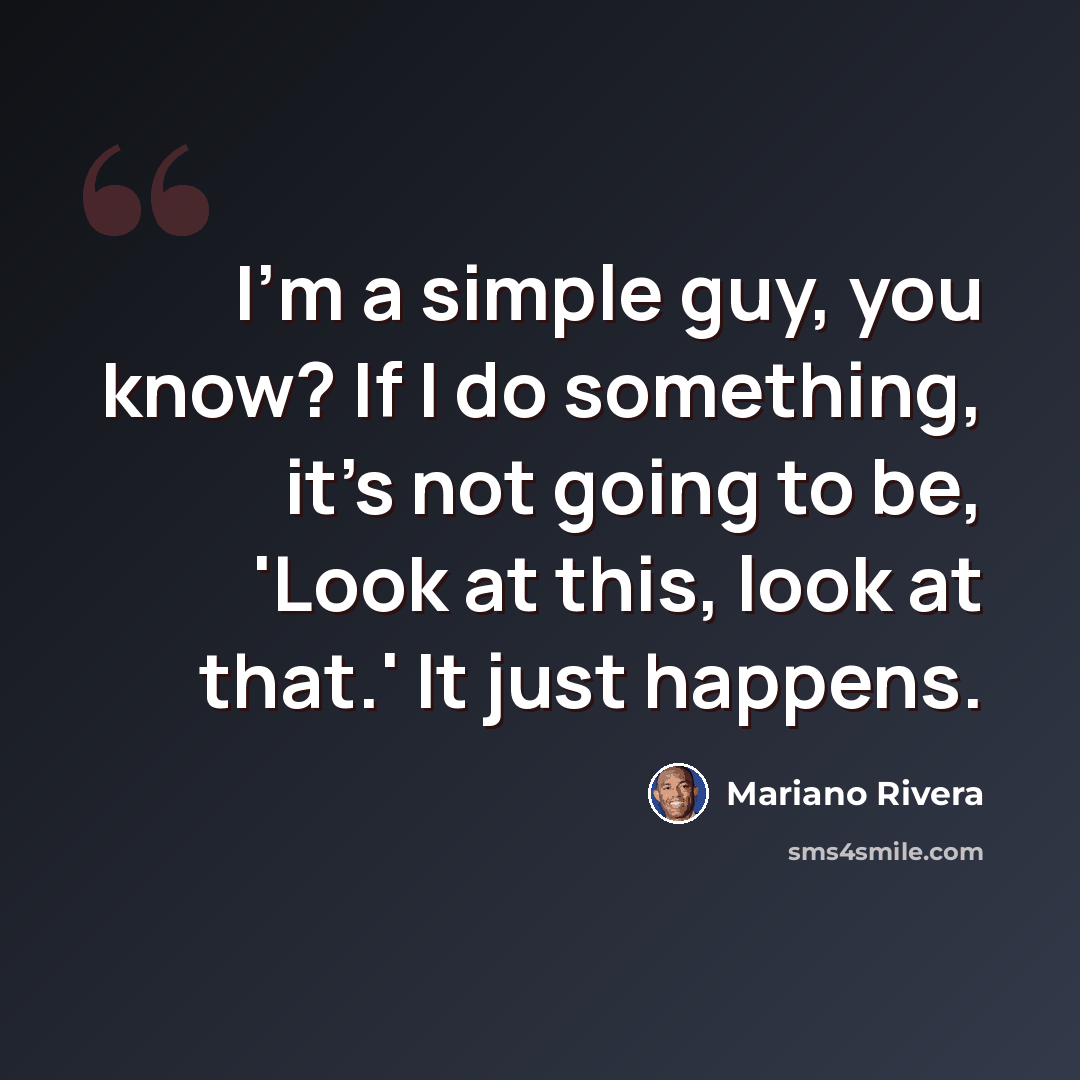 “I'm a simple guy, you know? If I do something, it's not going to be, 'Look at this, look at that.' It just happens.” quote by Mariano Rivera