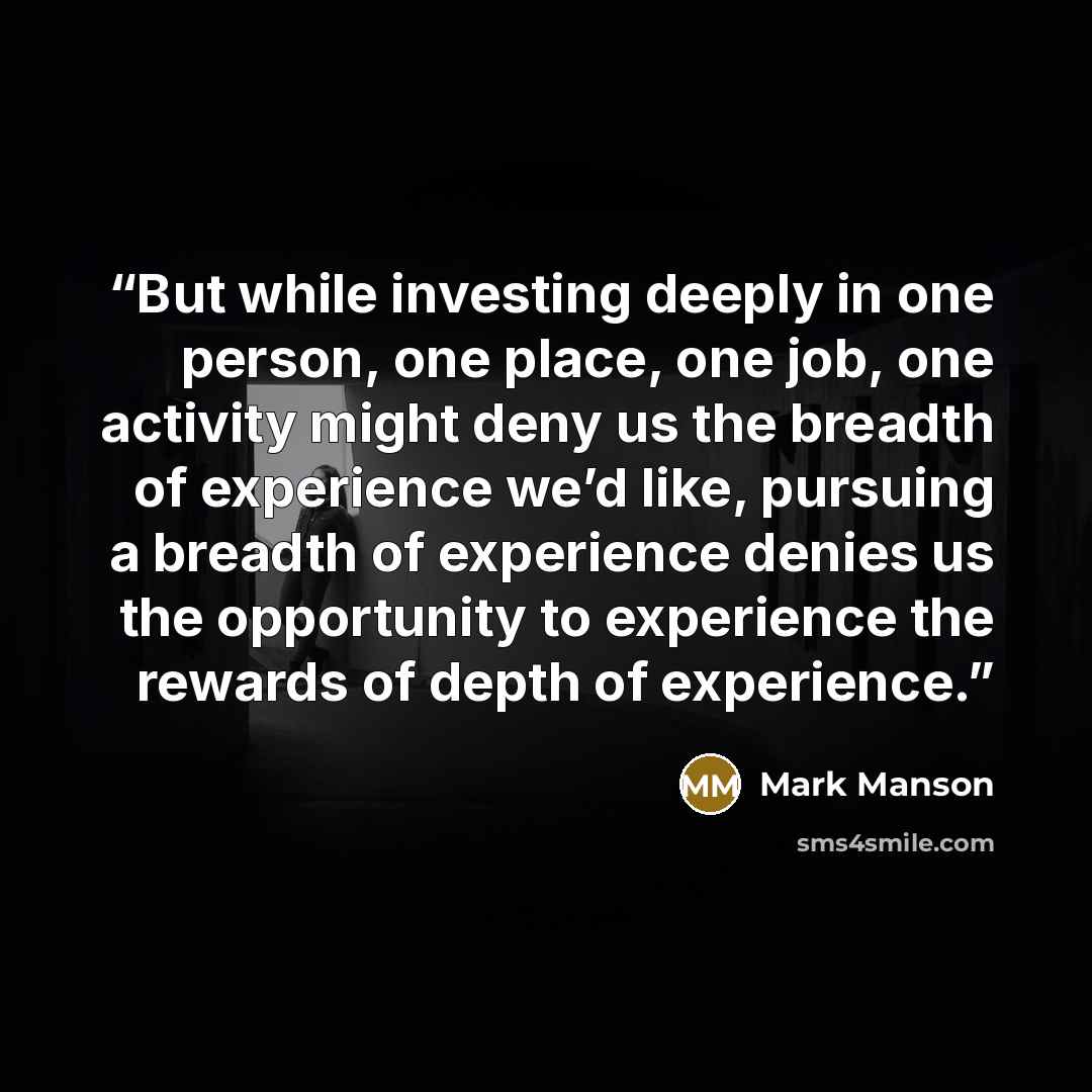 “But while investing deeply in one person, one place, one job, one activity might deny us the breadth of experience we’d like, pursuing a breadth of experience denies us the opportunity to experience the rewards of depth of experience.” quote by Mark Manson