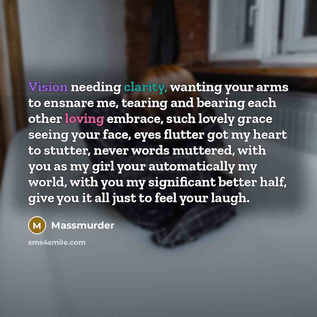 “Vision needing clarity, wanting your arms to ensnare me, tearing and bearing each other loving embrace, such lovely grace seeing your face, eyes flutter got my heart to stutter, never words muttered, with you as my girl your automatically my world, with you my significant better half, give you it…” quote by Massmurder