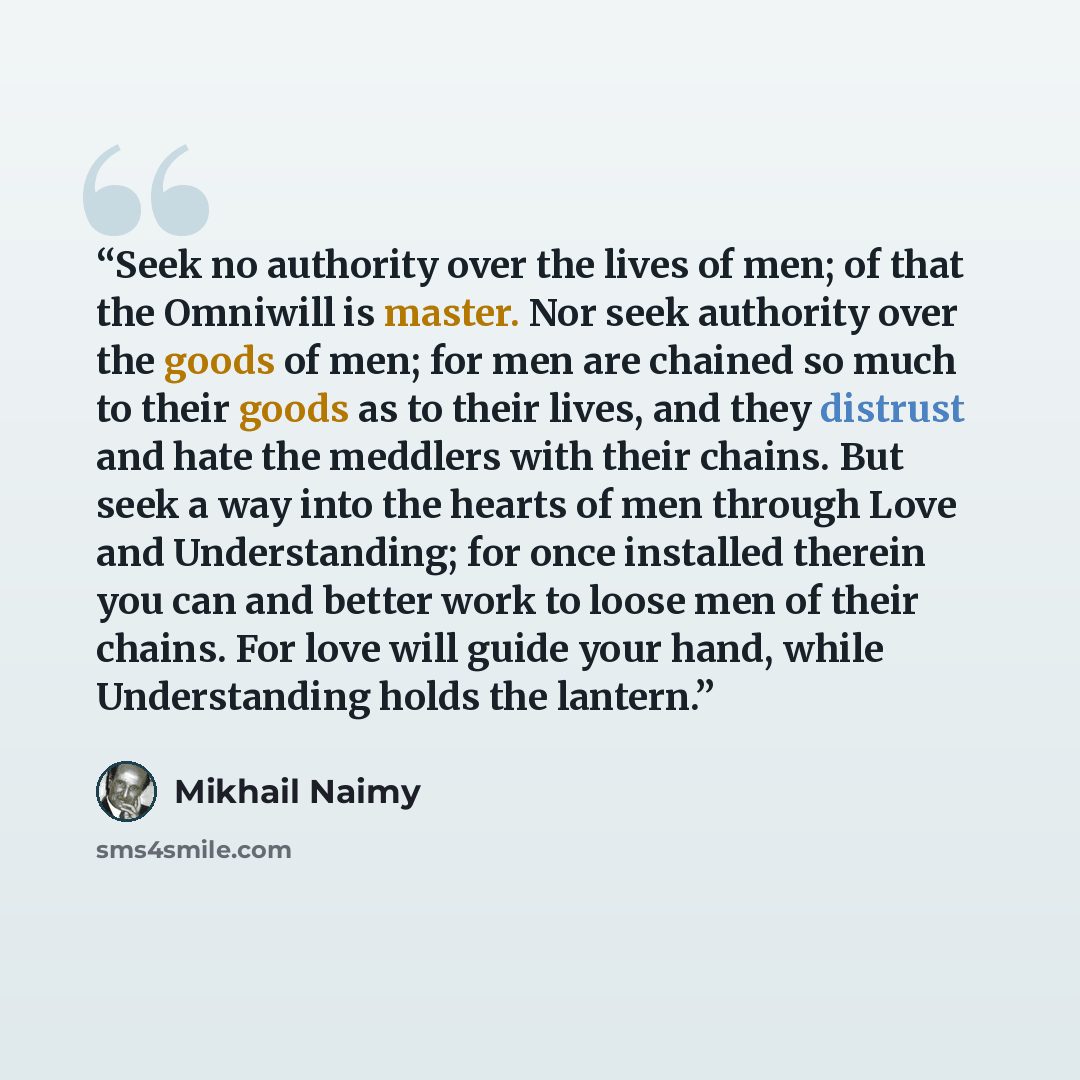 “Seek no authority over the lives of men; of that the Omniwill is master. Nor seek authority over the goods of men; for men are chained so much to their goods as to their lives, and they distrust and hate the meddlers with their chains. But seek a way into the hearts of men through Love and…” quote by Mikhail Naimy