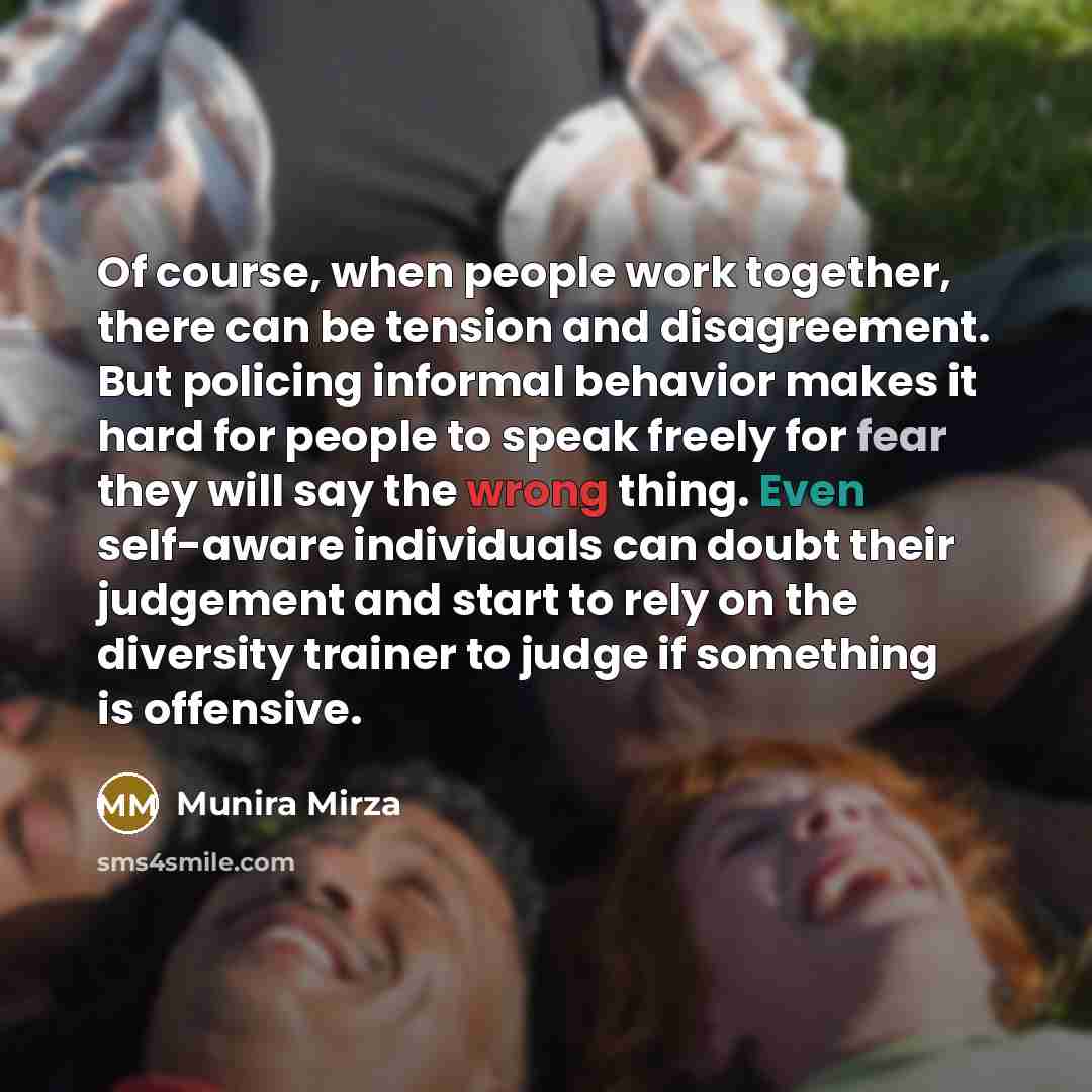“Of course, when people work together, there can be tension and disagreement. But policing informal behavior makes it hard for people to speak freely for fear they will say the wrong thing. Even self-aware individuals can doubt their judgement and start to rely on the diversity trainer to judge if…” quote by Munira Mirza