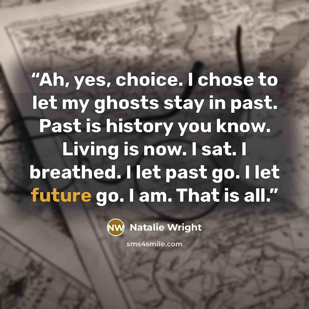 “Ah, yes, choice. I chose to let my ghosts stay in past. Past is history you know. Living is now. I sat. I breathed. I let past go. I let future go. I am. That is all.” quote by Natalie Wright