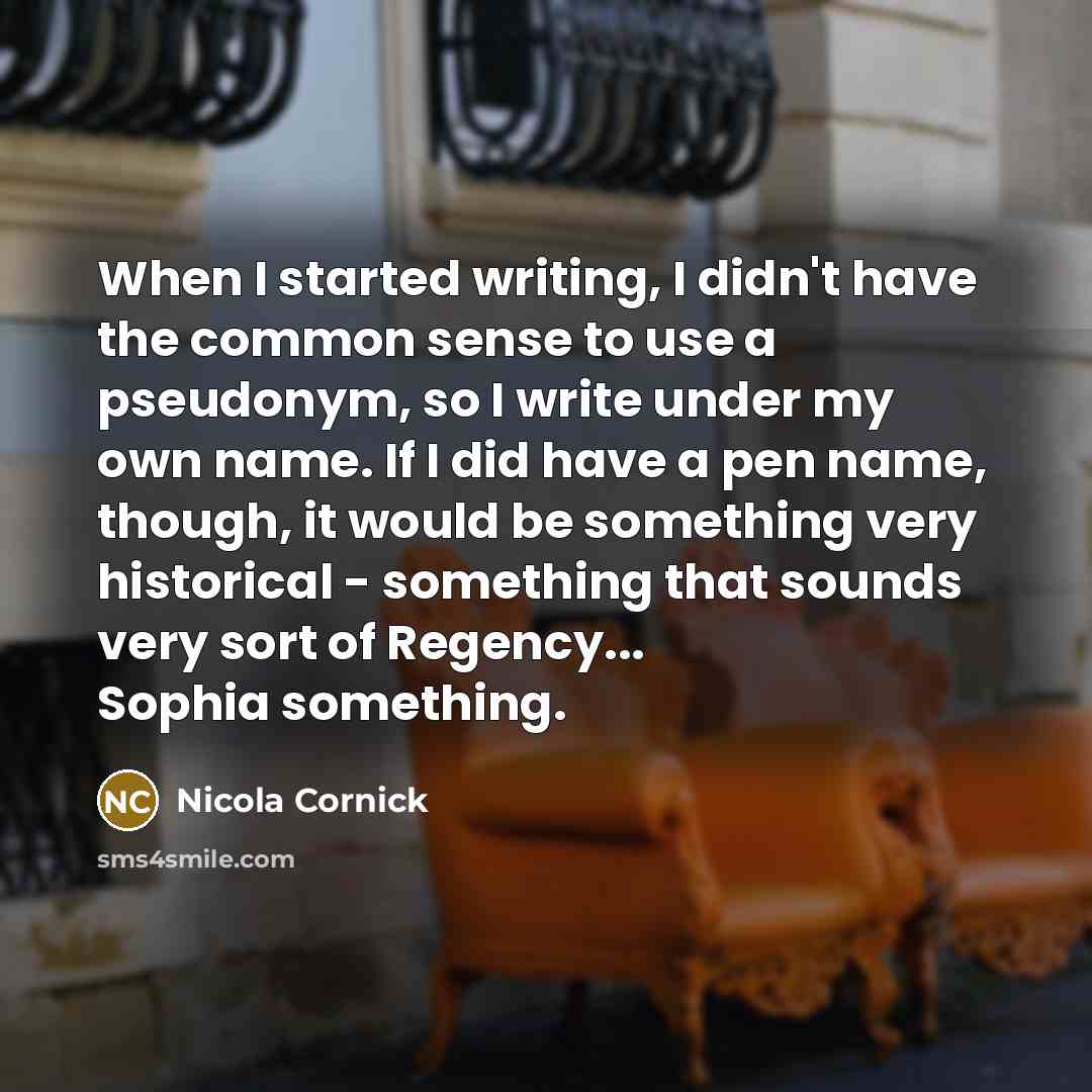 “When I started writing, I didn't have the common sense to use a pseudonym, so I write under my own name. If I did have a pen name, though, it would be something very historical - something that sounds very sort of Regency... Sophia something.” quote by Nicola Cornick