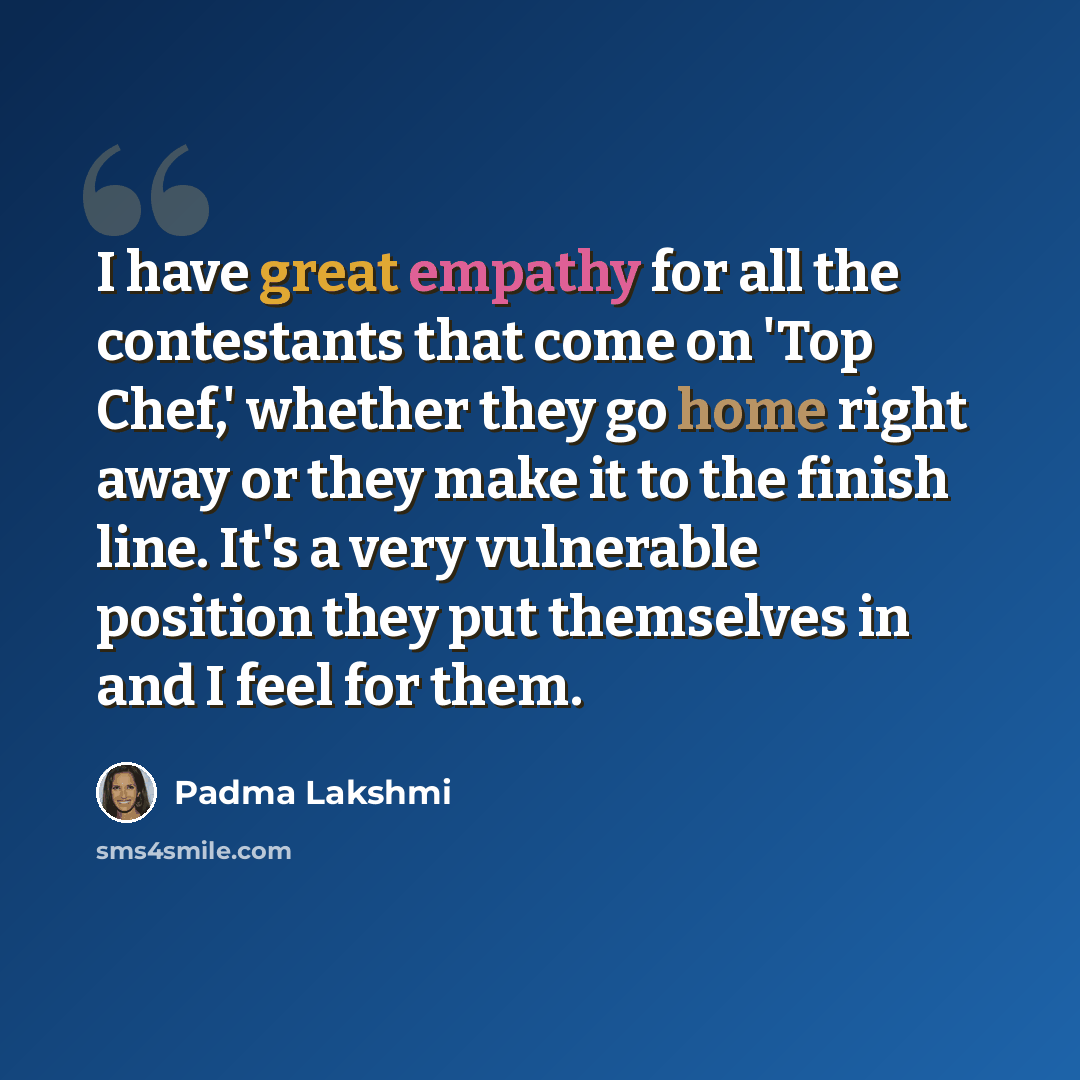“I have great empathy for all the contestants that come on 'Top Chef,' whether they go home right away or they make it to the finish line. It's a very vulnerable position they put themselves in and I feel for them.” quote by Padma Lakshmi