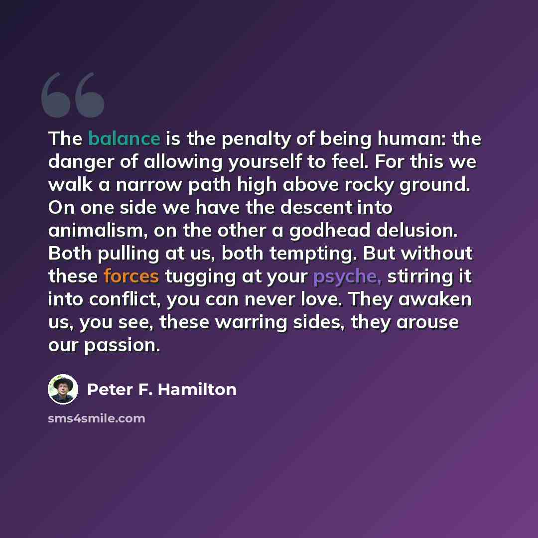 “The balance is the penalty of being human: the danger of allowing yourself to feel. For this we walk a narrow path high above rocky ground. On one side we have the descent into animalism, on the other a godhead delusion. Both pulling at us, both tempting. But without these forces tugging at your…” quote by Peter F. Hamilton